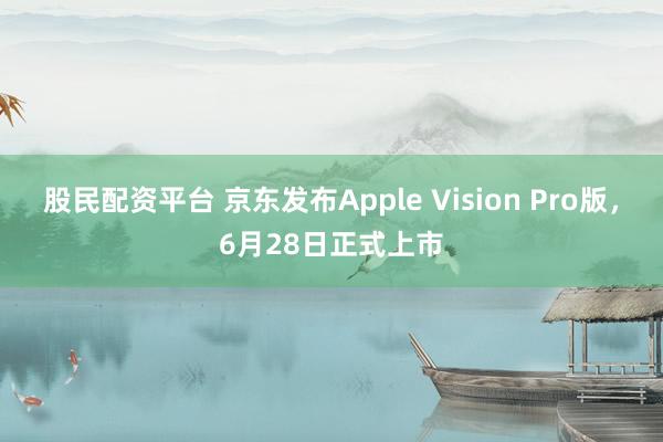 股民配资平台 京东发布Apple Vision Pro版，6月28日正式上市