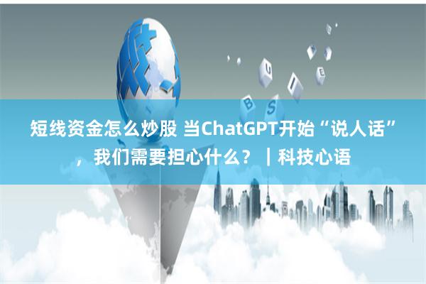 短线资金怎么炒股 当ChatGPT开始“说人话”，我们需要担心什么？｜科技心语