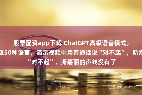 股票配资app下载 ChatGPT高级语音模式，正式上线！支持超50种语言，演示视频中用普通话说“对不起”，斯嘉丽的声线没有了