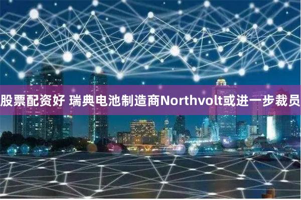 股票配资好 瑞典电池制造商Northvolt或进一步裁员