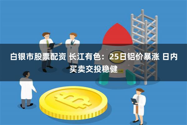 白银市股票配资 长江有色：25日铝价暴涨 日内买卖交投稳健