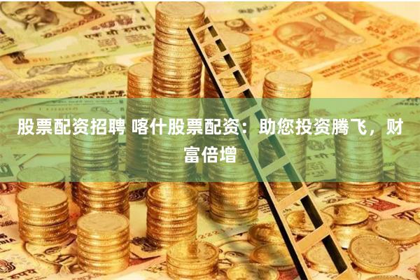 股票配资招聘 喀什股票配资：助您投资腾飞，财富倍增