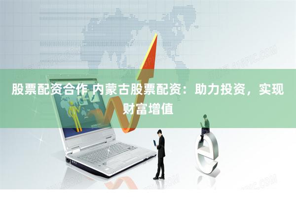 股票配资合作 内蒙古股票配资：助力投资，实现财富增值
