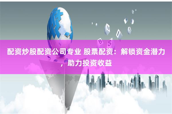 配资炒股配资公司专业 股票配资：解锁资金潜力，助力投资收益