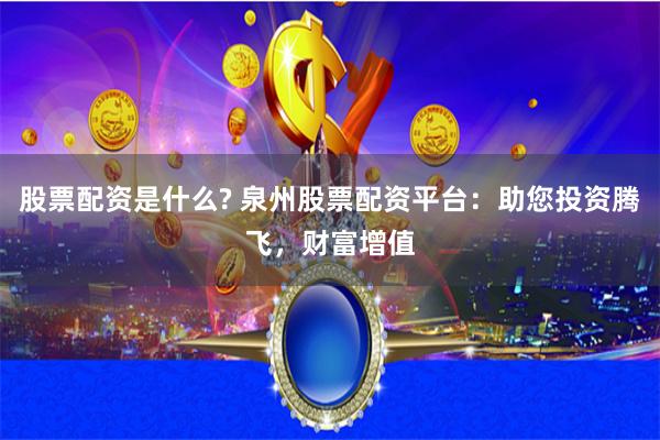 股票配资是什么? 泉州股票配资平台：助您投资腾飞，财富增值