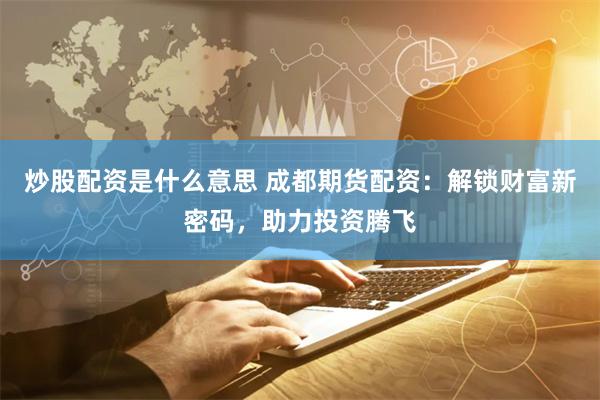 炒股配资是什么意思 成都期货配资：解锁财富新密码，助力投资腾飞