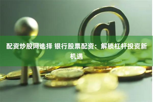 配资炒股网选择 银行股票配资：解锁杠杆投资新机遇