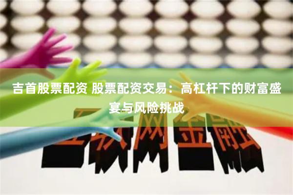 吉首股票配资 股票配资交易：高杠杆下的财富盛宴与风险挑战