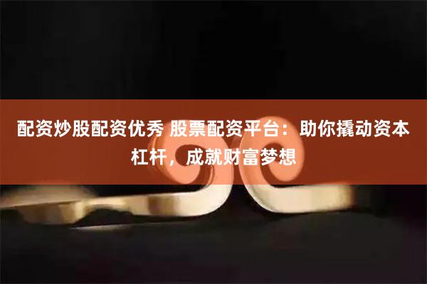 配资炒股配资优秀 股票配资平台：助你撬动资本杠杆，成就财富梦想