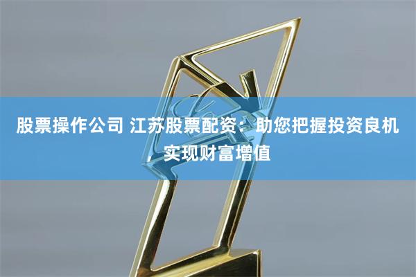 股票操作公司 江苏股票配资：助您把握投资良机，实现财富增值