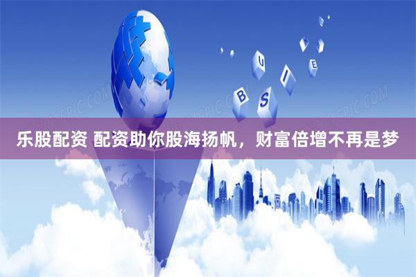 乐股配资 配资助你股海扬帆，财富倍增不再是梦