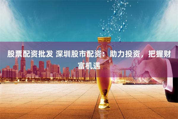 股票配资批发 深圳股市配资：助力投资，把握财富机遇
