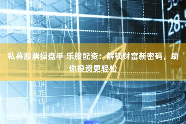 私募股票操盘手 乐股配资：解锁财富新密码，助你投资更轻松