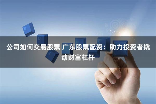 公司如何交易股票 广东股票配资：助力投资者撬动财富杠杆