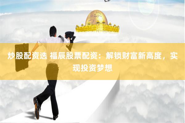 炒股配资选 福辰股票配资：解锁财富新高度，实现投资梦想