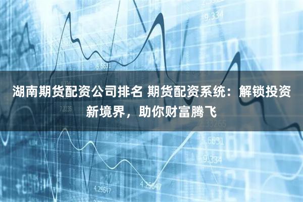 湖南期货配资公司排名 期货配资系统：解锁投资新境界，助你财富腾飞