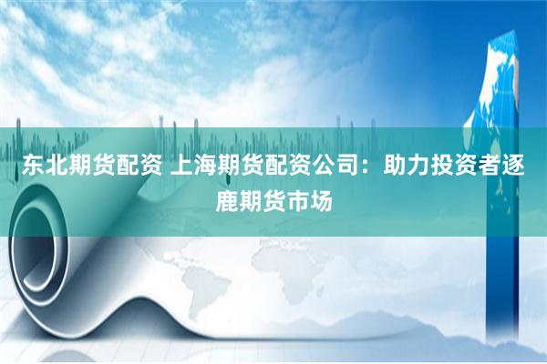 东北期货配资 上海期货配资公司：助力投资者逐鹿期货市场