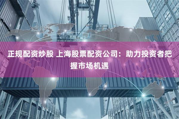 正规配资炒股 上海股票配资公司：助力投资者把握市场机遇