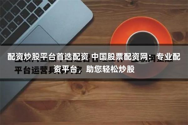 配资炒股平台首选配资 中国股票配资网：专业配资平台，助您轻松炒股