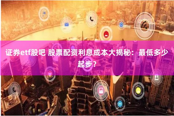 证券etf股吧 股票配资利息成本大揭秘：最低多少起步？