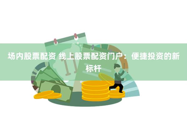 场内股票配资 线上股票配资门户：便捷投资的新标杆