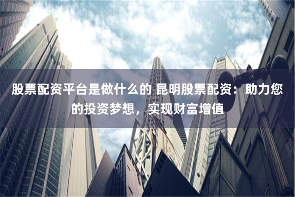 股票配资平台是做什么的 昆明股票配资：助力您的投资梦想，实现财富增值