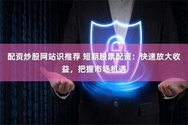 配资炒股网站识推荐 短期股票配资：快速放大收益，把握市场机遇