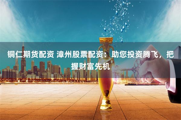 铜仁期货配资 漳州股票配资：助您投资腾飞，把握财富先机